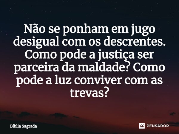 Não se ponham em jugo desigual com os descrentes. Como pode a justiça ser parceira da maldade? Como pode a luz conviver com as trevas?... Frase de Bíblia Sagrada.