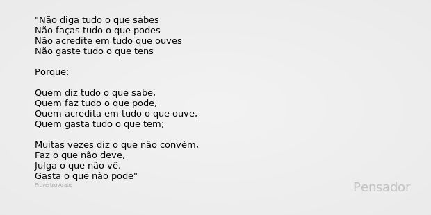 Não diga tudo o que sabes
Não faças tudo o que podes
Não acredite em tudo que ouves
Não gaste tudo o que tens Porque: Quem diz tudo o que sabe,
Quem faz tudo o ... Frase de Provérbio Árabe.