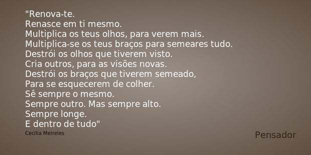 Renova-te.
Renasce em ti mesmo.
Multiplica os teus olhos, para verem mais.
Multiplica-se os teus braços para semeares tudo.
Destrói os olhos que tiverem visto.
... Frase de Cecília Meireles.