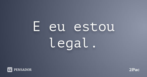 E eu estou legal.... Frase de 2Pac.