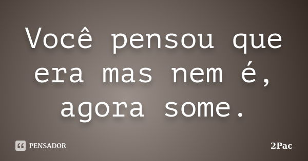 Você pensou que era mas nem é, agora some.... Frase de 2Pac.