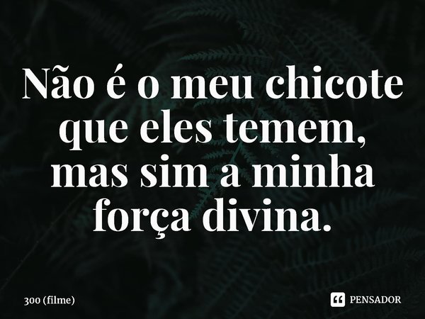 ⁠Não é o meu chicote que eles temem, mas sim a minha força divina.... Frase de 300 (filme).