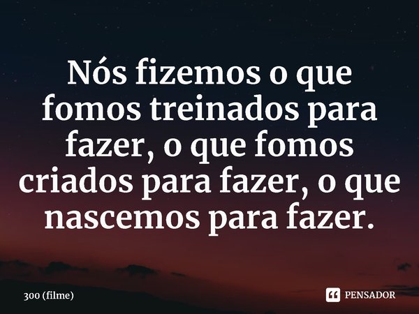 Nós fizemos o que fomos treinados para fazer, o que fomos criados para fazer, o que nascemos para fazer.... Frase de 300 (filme).