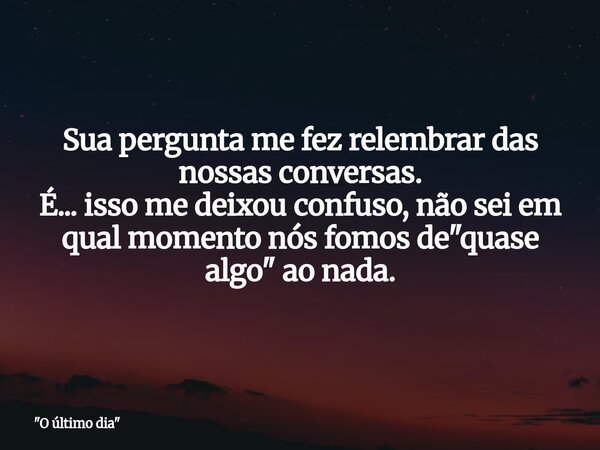 Sua pergunta me fez relembrar das nossas conversas. É... isso me deixou confuso, não sei em qual momento nós fomos de "quase algo" ao nada.... Frase de 34;O último dia34;.