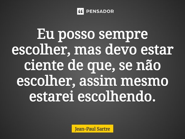 Eu posso sempre escolher, mas devo estar ciente de que, se não escolher, assim mesmo estarei escolhendo. O que não é possível é não escolher".... Frase de 34;Sartre34;.