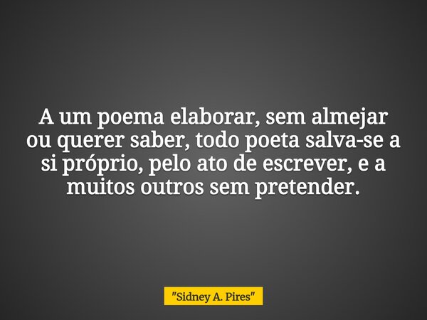 A um poema elaborar, sem almejar ou querer saber, todo poeta salva-se a si próprio, pelo ato de escrever, e a muitos outros sem pretender.... Frase de 34;Sidney A. Pires34;.