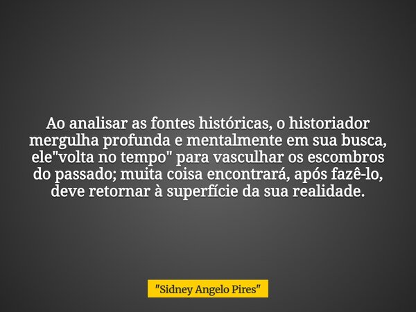 Ao analisar as fontes históricas, o historiador mergulha profunda e mentalmente em sua busca, ele "volta no tempo" para vasculhar os escombros do pass... Frase de 34;Sidney Angelo Pires34;.