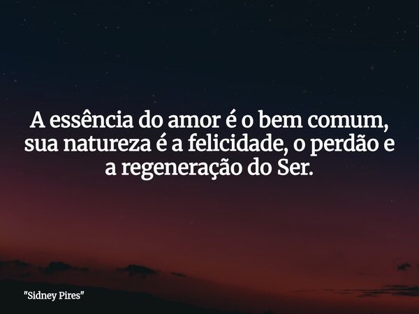 A essência do amor é o bem comum, sua natureza é a felicidade, o perdão e a regeneração do Ser.... Frase de 34;Sidney Pires34;.