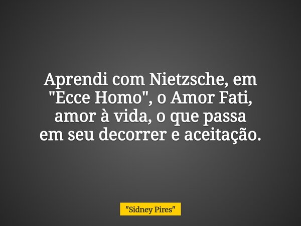 Aprendi com Nietzsche, em "Ecce Homo", o Amor Fati, amor à vida, o que passa em seu decorrer e aceitação.... Frase de 34;Sidney Pires34;.