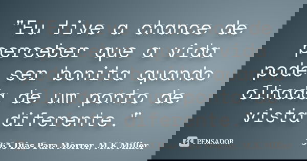 "Eu tive a chance de perceber que a vida pode ser bonita quando olhada de um ponto de vista diferente."... Frase de 365 Dias Para Morrer, M.K Miller.