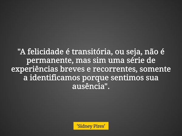 "A felicidade é transitória, ou seja, não é permanente, mas sim uma série de experiências breves e recorrentes, somente a identificamos porque sentimos sua... Frase de 39;Sidney Pires39;.