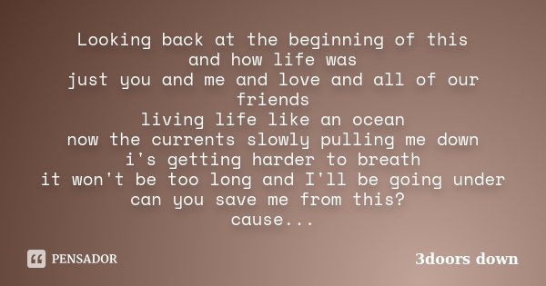 Looking back at the beginning of this and how life was just you and me and love and all of our friends living life like an ocean now the currents slowly pulling... Frase de 3doors down.