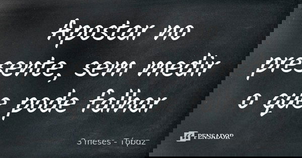 Apostar no presente, sem medir o que pode falhar... Frase de 3 meses - Tópaz.