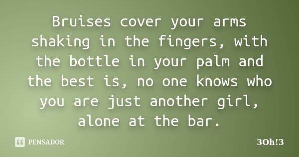 Bruises cover your arms shaking in the fingers, with the bottle in your palm and the best is, no one knows who you are just another girl, alone at the bar.... Frase de 3Oh!3.
