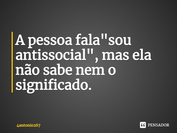 A pessoa fala "sou antissocial", mas ela não sabe nem o significado.... Frase de 4antonio267.