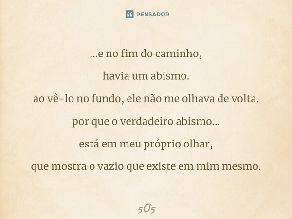 ...e no fim do caminho, havia um abismo. ao vê-lo no fundo, ele não me olhava de volta. por que o verdadeiro abismo... está em meu próprio olhar, que mostra o v... Frase de 5O5.