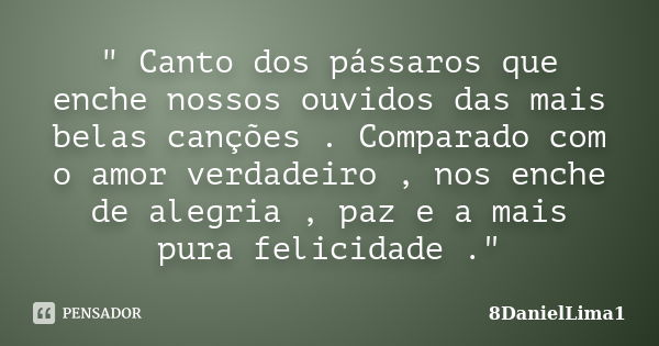 " Canto dos pássaros que enche nossos ouvidos das mais belas canções . Comparado com o amor verdadeiro , nos enche de alegria , paz e a mais pura felicidad... Frase de 8DanielLima1.