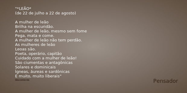 *LEÃO*
(de 22 de julho a 22 de agosto) A mulher de leão
Brilha na escuridão.
A mulher de leão, mesmo sem fome
Pega, mata e come.
A mulher de leão não tem perdão... Frase de Desconhecido.