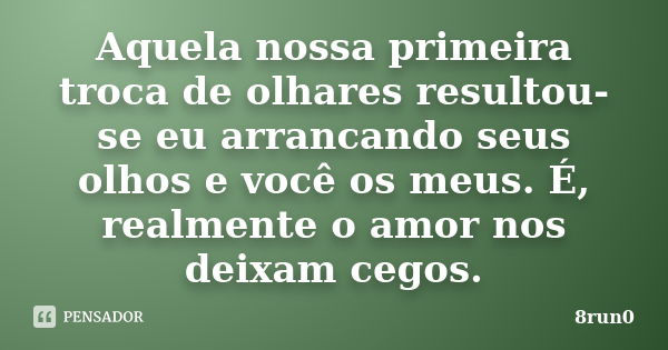 Aquela nossa primeira troca de olhares resultou-se eu arrancando seus olhos e você os meus. É, realmente o amor nos deixam cegos.... Frase de 8run0.