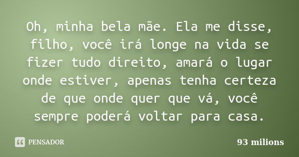 Oh, minha bela mãe. Ela me disse, filho, você irá longe na vida se fizer tudo direito, amará o lugar onde estiver, apenas tenha certeza de que onde quer que vá,... Frase de 93 milions.