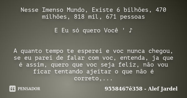 Nesse Imenso Mundo, Existe 6 bilhões, 470 milhões, 818 mil, 671 pessoas E Eu só quero Você ' ♪ A quanto tempo te esperei e voc nunca chegou, se eu parei d... Frase de 9558467ê358 - Alef Jardel.