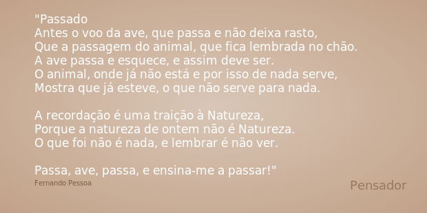 Passado
Antes o voo da ave, que passa e não deixa rasto, Que a passagem do animal, que fica lembrada no chão. A ave passa e esquece, e assim deve ser. O animal,... Frase de Fernando Pessoa.