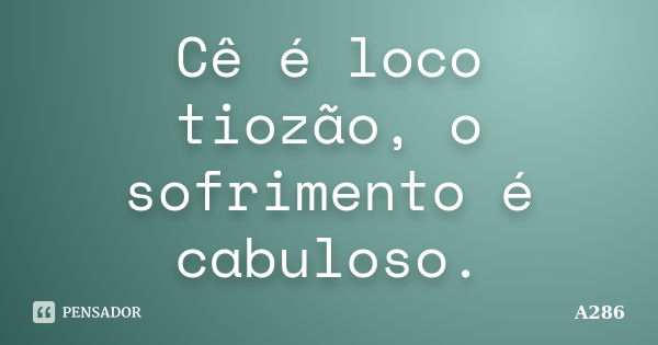 Cê é loco tiozão, o sofrimento é cabuloso.... Frase de A286.