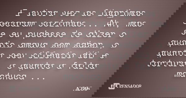 E outra vez as lágrimas secaram sozinhas... Ah, mas se eu pudesse te dizer o quanto amava sem saber, o quanto seu silêncio dói e tortura, o quanto a falta machu... Frase de A286.
