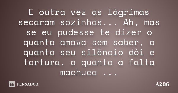 E outra vez as lágrimas secaram sozinhas... Ah, mas se eu pudesse te dizer o quanto amava sem saber, o quanto seu silêncio dói e tortura, o quanto a falta machu... Frase de A286.