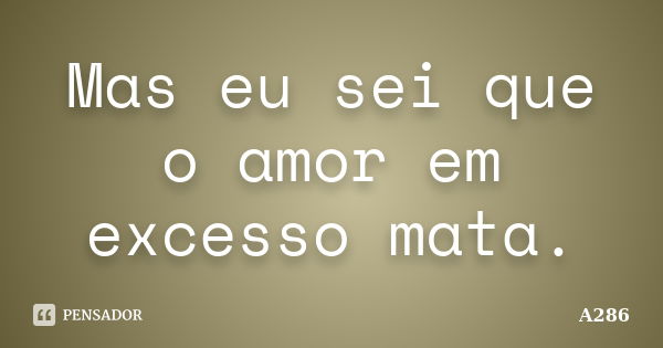 Mas eu sei que o amor em excesso mata.... Frase de A286.