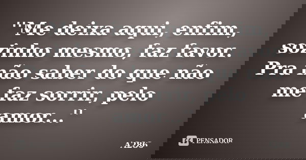 ''Me deixa aqui, enfim, sozinho mesmo, faz favor. Pra não saber do que não me faz sorrir, pelo amor...''... Frase de A286.