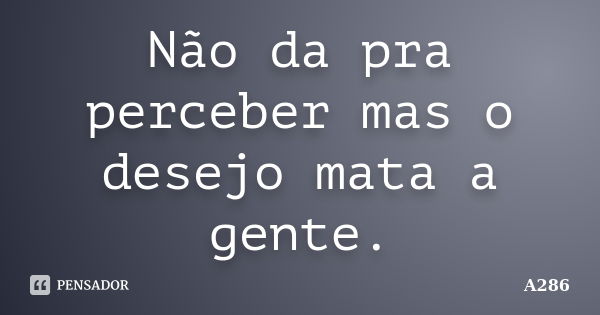 Não da pra perceber mas o desejo mata a gente.... Frase de A286.