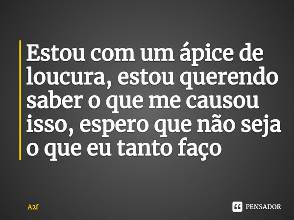 ⁠Estou com um ápice de loucura, estou querendo saber o que me causou isso, espero que não seja o que eu tanto faço... Frase de A2f.