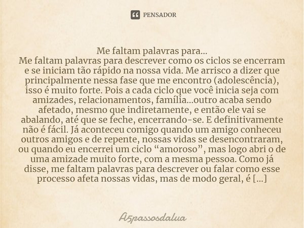 ⁠Me faltam palavras para…
Me faltam palavras para descrever como os ciclos se encerram e se iniciam tão rápido na nossa vida. Me arrisco a dizer que principalme... Frase de A5passosdalua.