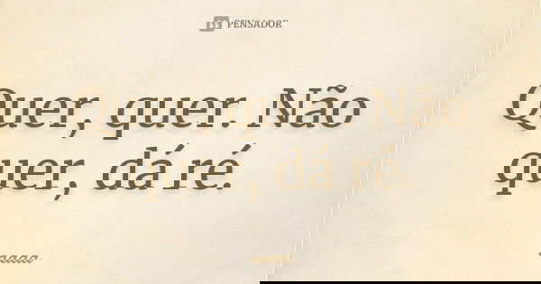 Quer, quer. Não quer, dá ré.... Frase de aaaa.