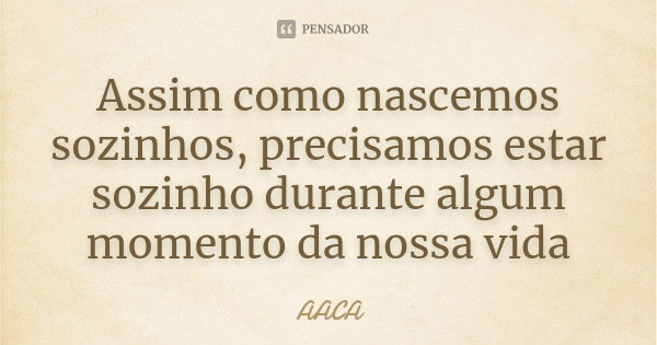 Assim como nascemos sozinhos, precisamos estar sozinho durante algum momento da nossa vida... Frase de AACA.