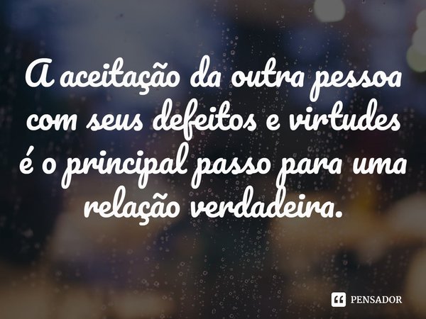 ⁠A aceitação da outra pessoa com seus defeitos e virtudes é o principal passo para uma relação verdadeira.