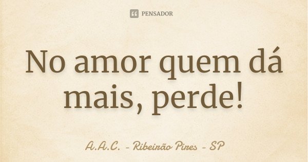 No amor quem dá mais, perde!... Frase de A.A.C. - Ribeirão Pires - SP.