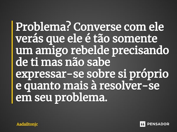 ⁠Problema? Converse com ele verás que ele é tão somente um amigo rebelde precisando de ti mas não sabe expressar-se sobre si próprio e quanto mais à resolver-se... Frase de Aadailtonjc.