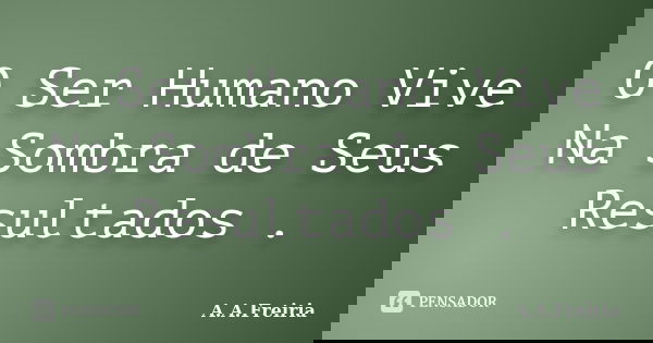 O Ser Humano Vive Na Sombra de Seus Resultados .... Frase de A.A.Freiria.
