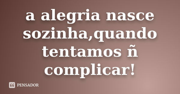 a alegria nasce sozinha,quando tentamos ñ complicar!