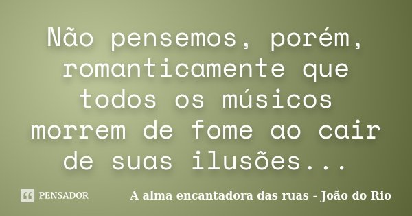 Não pensemos, porém, romanticamente que todos os músicos morrem de fome ao cair de suas ilusões...... Frase de A alma encantadora das ruas - João do Rio.