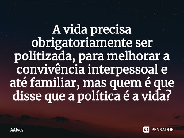 ⁠A vida precisa obrigatoriamente ser politizada, para melhorar a convivência interpessoal e até familiar, mas quem é que disse que a política é a vida?... Frase de AAlves.