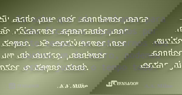Eu acho que nós sonhamos para não ficarmos separados por muito tempo. Se estivermos nos sonhos um do outro, podemos estar juntos o tempo todo.... Frase de A.A. Milne.