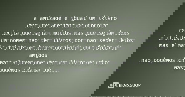 a amizade e igual um lkivro tem que acertar na procura nao exija que sejam muitos mas que sejam bons é triste um homem nao ter livros por nao seber lelos mas é ... Frase de Desconhecido.