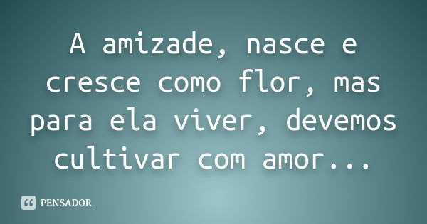 A amizade, nasce e cresce como flor, mas para ela viver, devemos cultivar com amor...