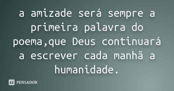 a amizade será sempre a primeira palavra do poema,que Deus continuará a escrever cada manhã a humanidade.