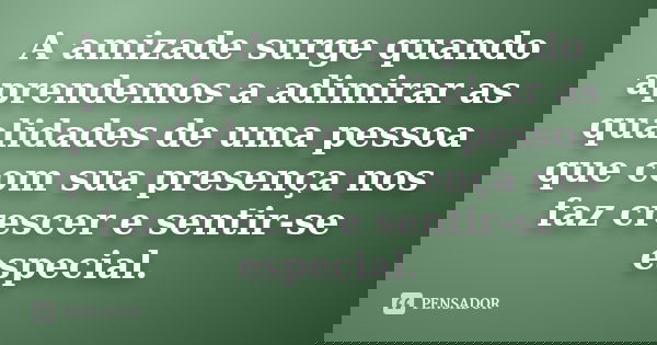 A amizade surge quando aprendemos a adimirar as qualidades de uma pessoa que com sua presença nos faz crescer e sentir-se especial.