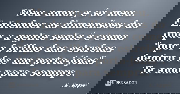 Meu amor, e só meu. Entender as dimensões do que a gente sente é como "por o brilho das estrelas dentro de um porta-jóias". Te amo para sempre.... Frase de A. Appel.