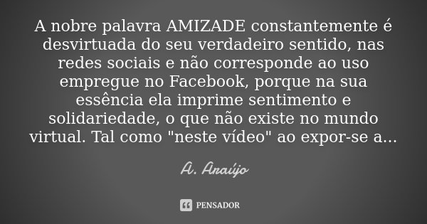 A nobre palavra AMIZADE constantemente é desvirtuada do seu verdadeiro sentido, nas redes sociais e não corresponde ao uso empregue no Facebook, porque na sua e... Frase de A. Araújo.